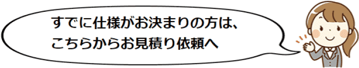 すでに仕様がお決まりの方は、こちらからお見積り依頼へ